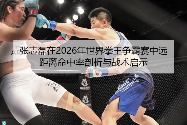张志磊在2026年世界拳王争霸赛中远距离命中率剖析与战术启示