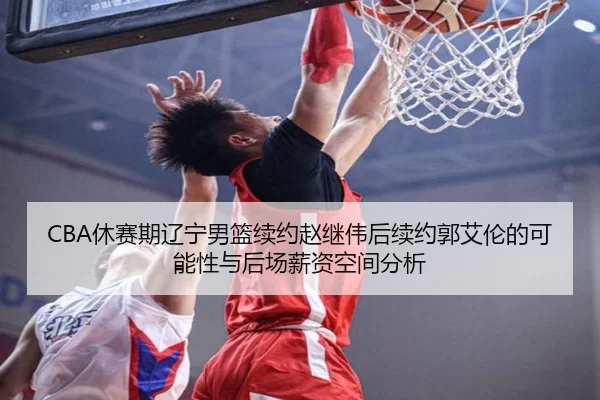 CBA休赛期辽宁男篮续约赵继伟后续约郭艾伦的可能性与后场薪资空间分析